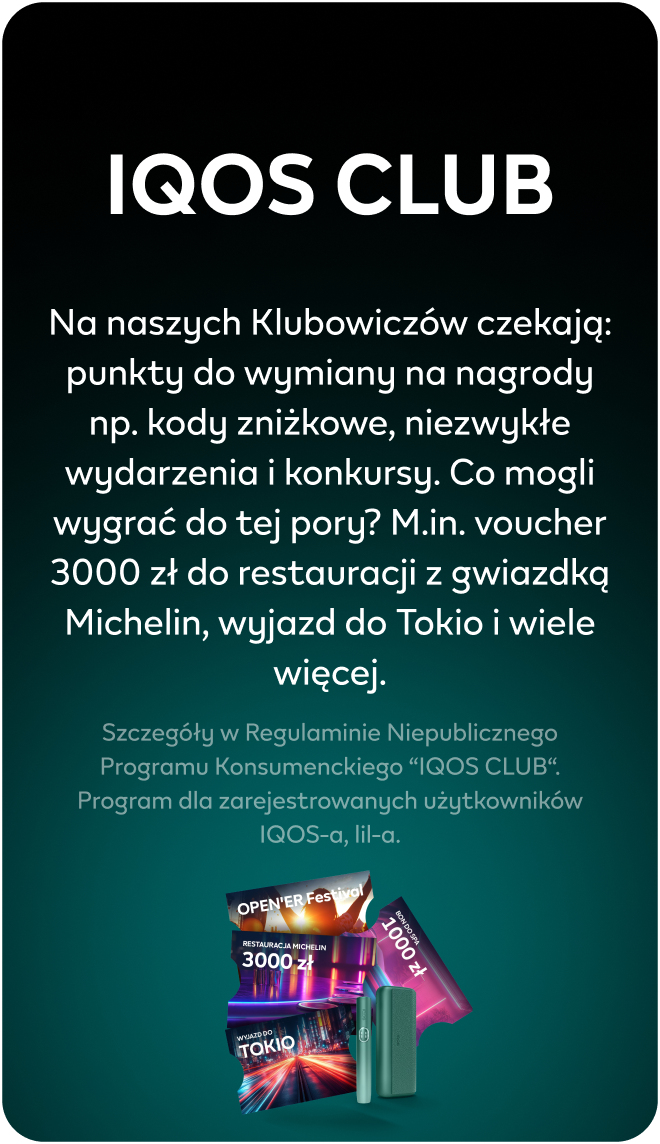 IQOS CLUB Na naszych Klubowiczów czekają: punkty do wymiany na nagrody np. kody zniżkowe, niezwykłe wydarzenia i konkursy. Co mogli wygrać do tej pory? M.in. voucher 3000 zł do restauracji z gwiazdką Michelin, wyjazd do Tokio i wiele więcej. Szczegóły w Regulaminie Niepublicznego Programu Konsumenckiego “IQOS CLUB“. Program dla zarejestrowanych użytkowników IQOS-a, lil-a.